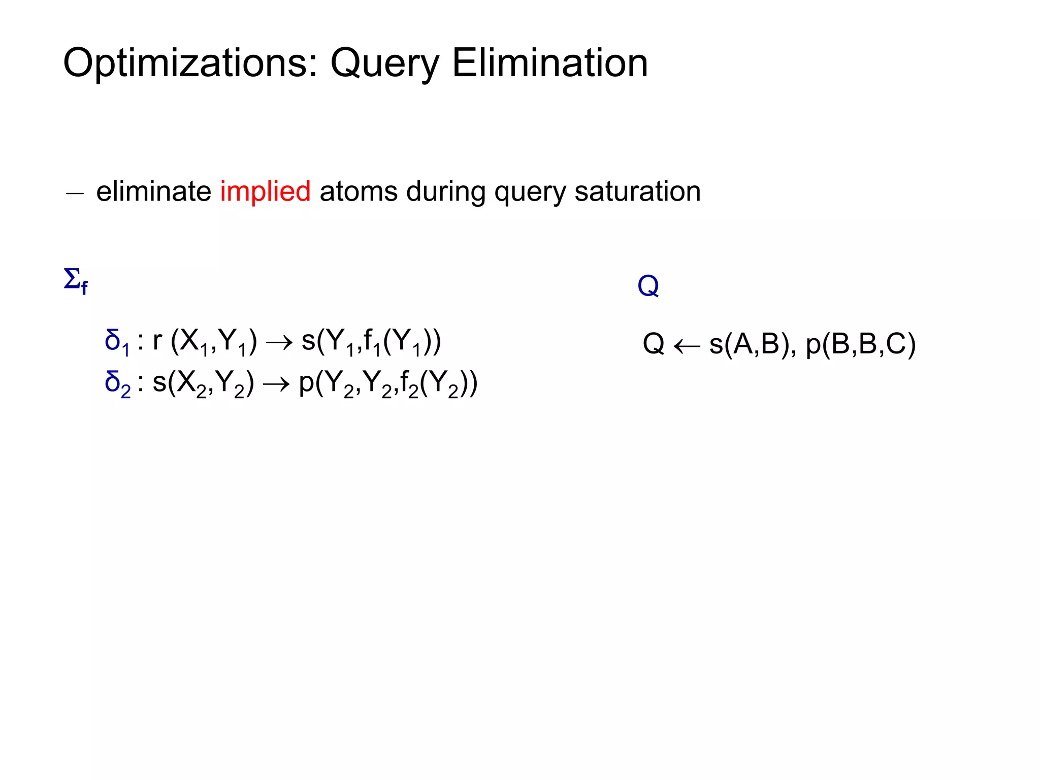 Optimizations: Query Elimination


¡ eliminate implied atoms during query saturation


f                                          Q
     δ1 : r (X1,Y1)  s(Y1,f1(Y1))          Q  s(A,B), p(B,B,C)
     δ2 : s(X2,Y2)  p(Y2,Y2,f2(Y2))
 