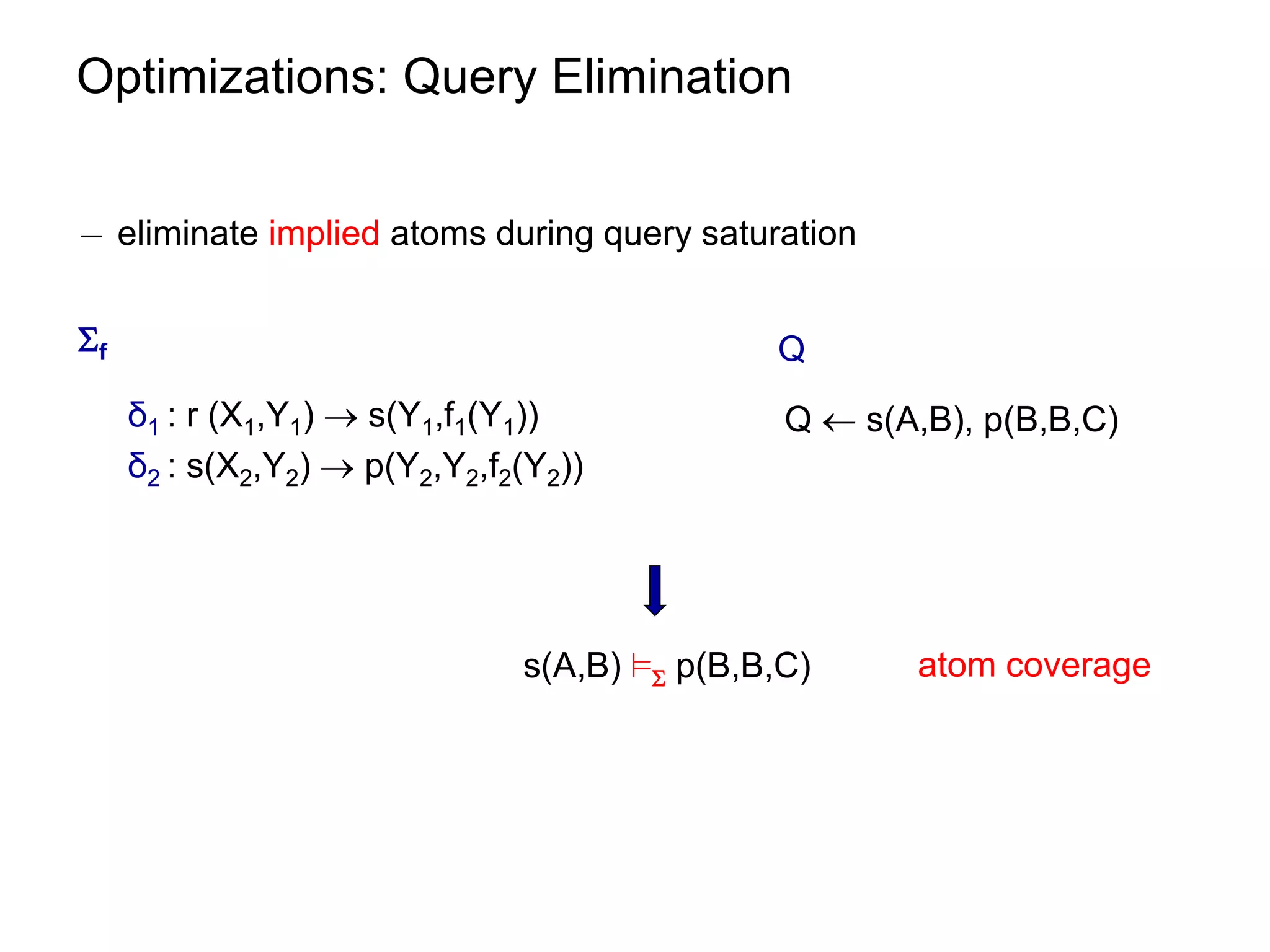 Optimizations: Query Elimination


¡ eliminate implied atoms during query saturation


f                                            Q
     δ1 : r (X1,Y1)  s(Y1,f1(Y1))             Q  s(A,B), p(B,B,C)
     δ2 : s(X2,Y2)  p(Y2,Y2,f2(Y2))




                               s(A,B) ² p(B,B,C)     atom coverage
 