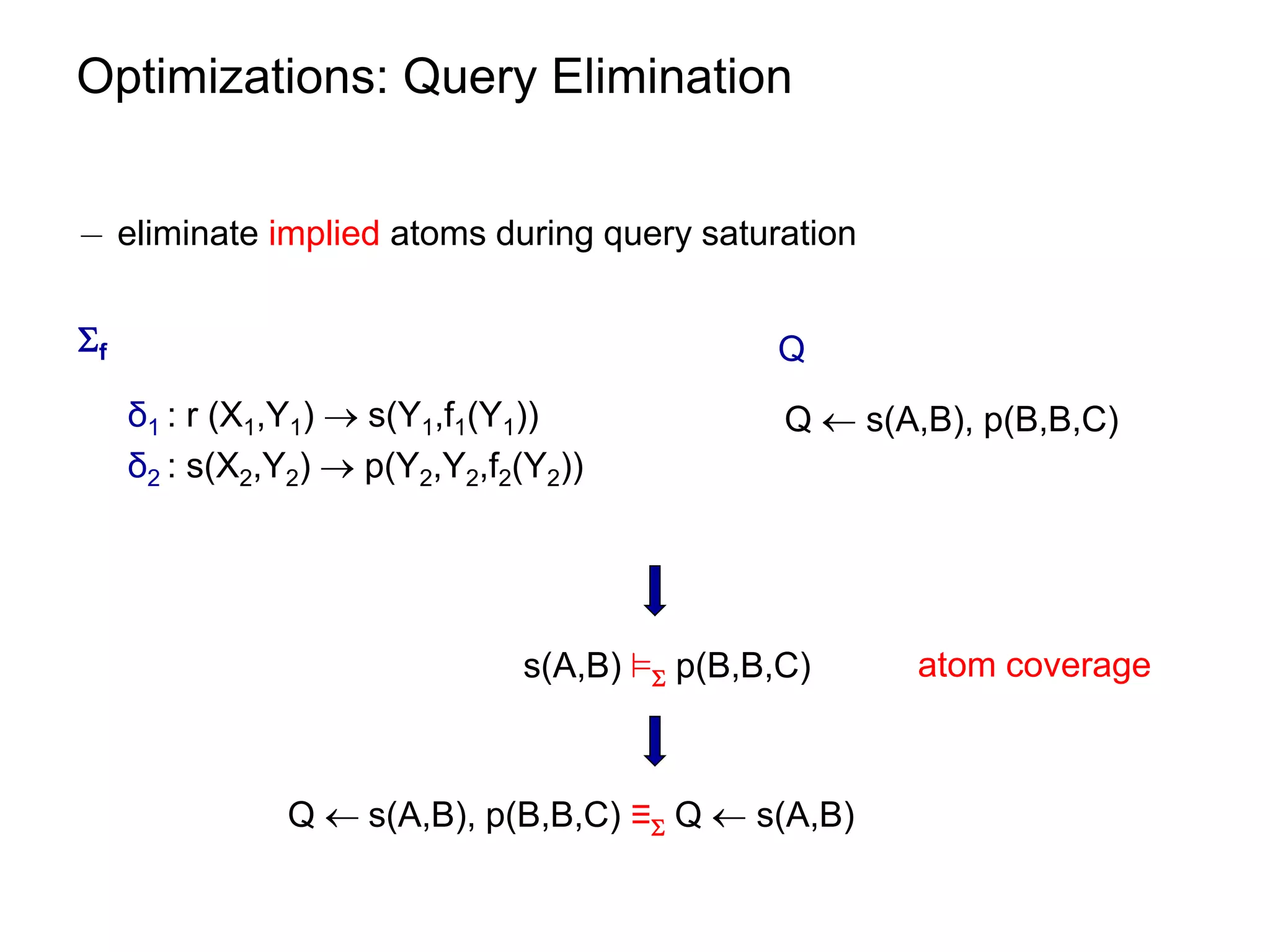 Optimizations: Query Elimination


¡ eliminate implied atoms during query saturation


f                                            Q
     δ1 : r (X1,Y1)  s(Y1,f1(Y1))             Q  s(A,B), p(B,B,C)
     δ2 : s(X2,Y2)  p(Y2,Y2,f2(Y2))




                               s(A,B) ² p(B,B,C)     atom coverage



               Q  s(A,B), p(B,B,C) ≡ Q  s(A,B)
 