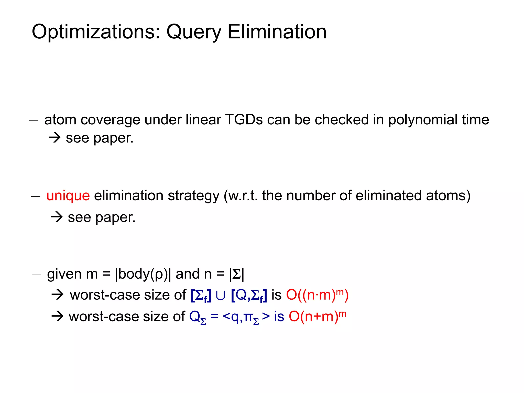 Optimizations: Query Elimination



¡ atom coverage under linear TGDs can be checked in polynomial time
   see paper.


¡ unique elimination strategy (w.r.t. the number of eliminated atoms)
   see paper.


¡ given m = |body(ρ)| and n = ||
   worst-case size of [f] [ [Q,f] is O((n∙m)m)
   worst-case size of Q = <q,π > is O(n+m)m
 