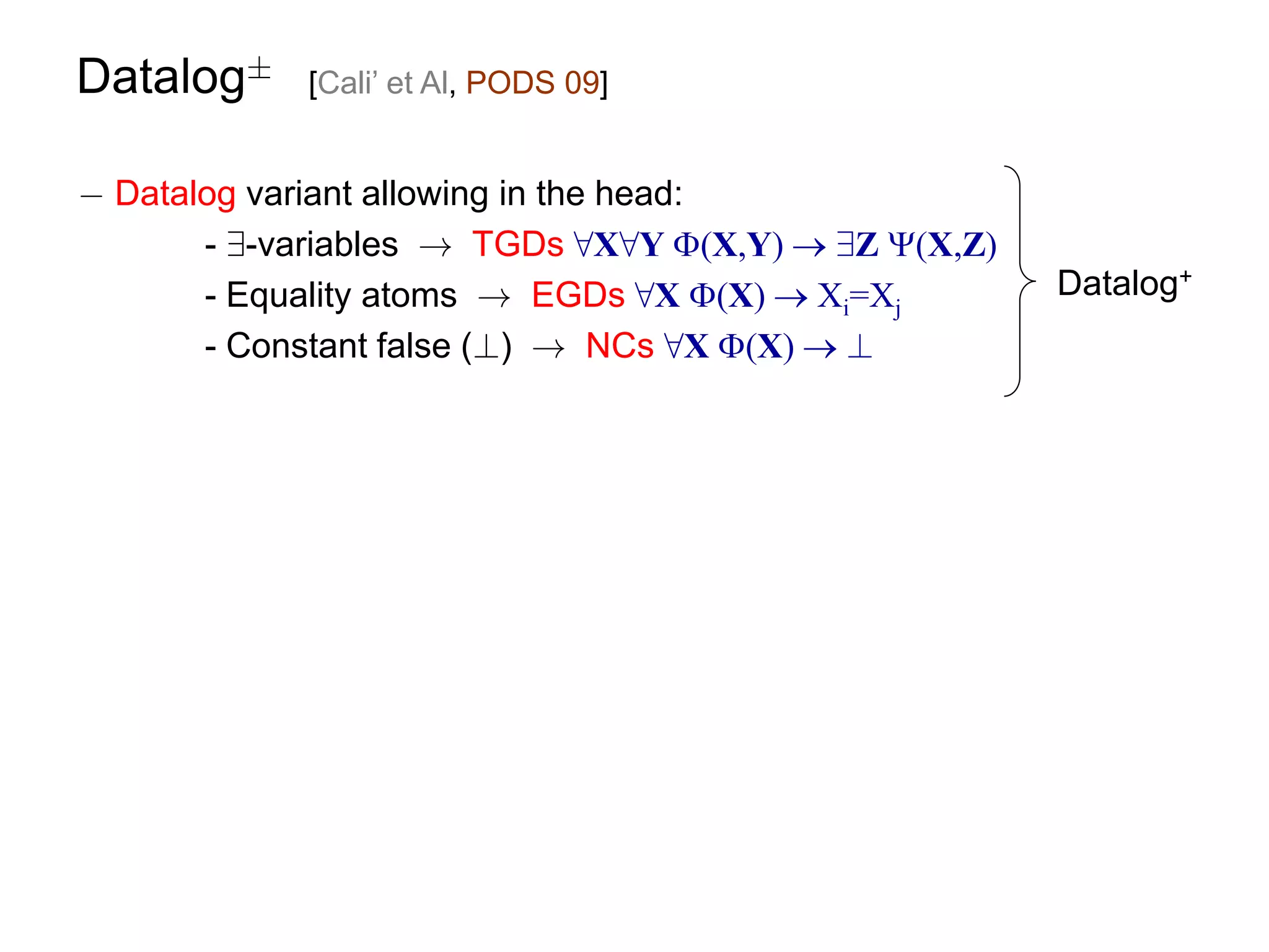 Datalog§    [Cali’ et Al, PODS 09]


¡ Datalog variant allowing in the head:
       - 9-variables ! TGDs 8X8Y (X,Y)  9Z (X,Z)
       - Equality atoms ! EGDs 8X (X)  Xi=Xj        Datalog+
       - Constant false (?) ! NCs 8X (X)  ?
 