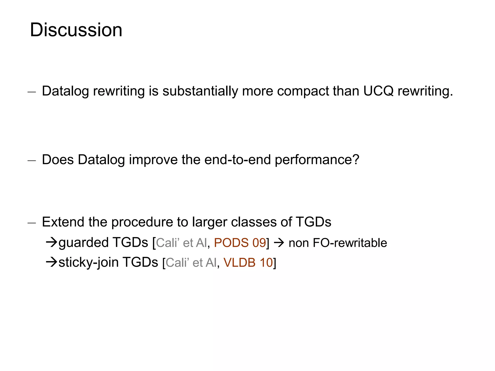 Discussion


¡ Datalog rewriting is substantially more compact than UCQ rewriting.



¡ Does Datalog improve the end-to-end performance?



¡ Extend the procedure to larger classes of TGDs
  guarded TGDs [Cali’ et Al, PODS 09]  non FO-rewritable
  sticky-join TGDs [Cali’ et Al, VLDB 10]
 