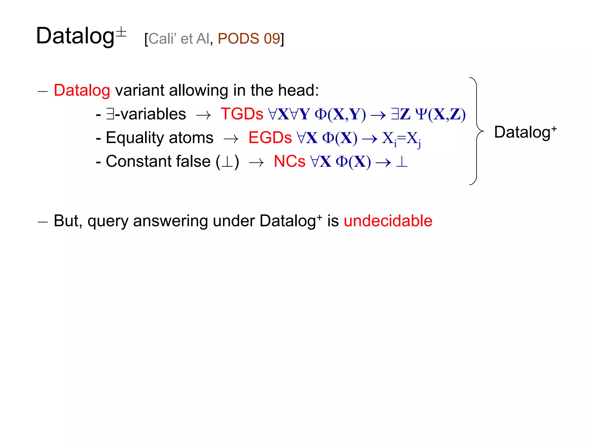 Datalog§      [Cali’ et Al, PODS 09]


¡ Datalog variant allowing in the head:
       - 9-variables ! TGDs 8X8Y (X,Y)  9Z (X,Z)
       - Equality atoms ! EGDs 8X (X)  Xi=Xj         Datalog+
       - Constant false (?) ! NCs 8X (X)  ?


¡ But, query answering under Datalog+ is undecidable
 