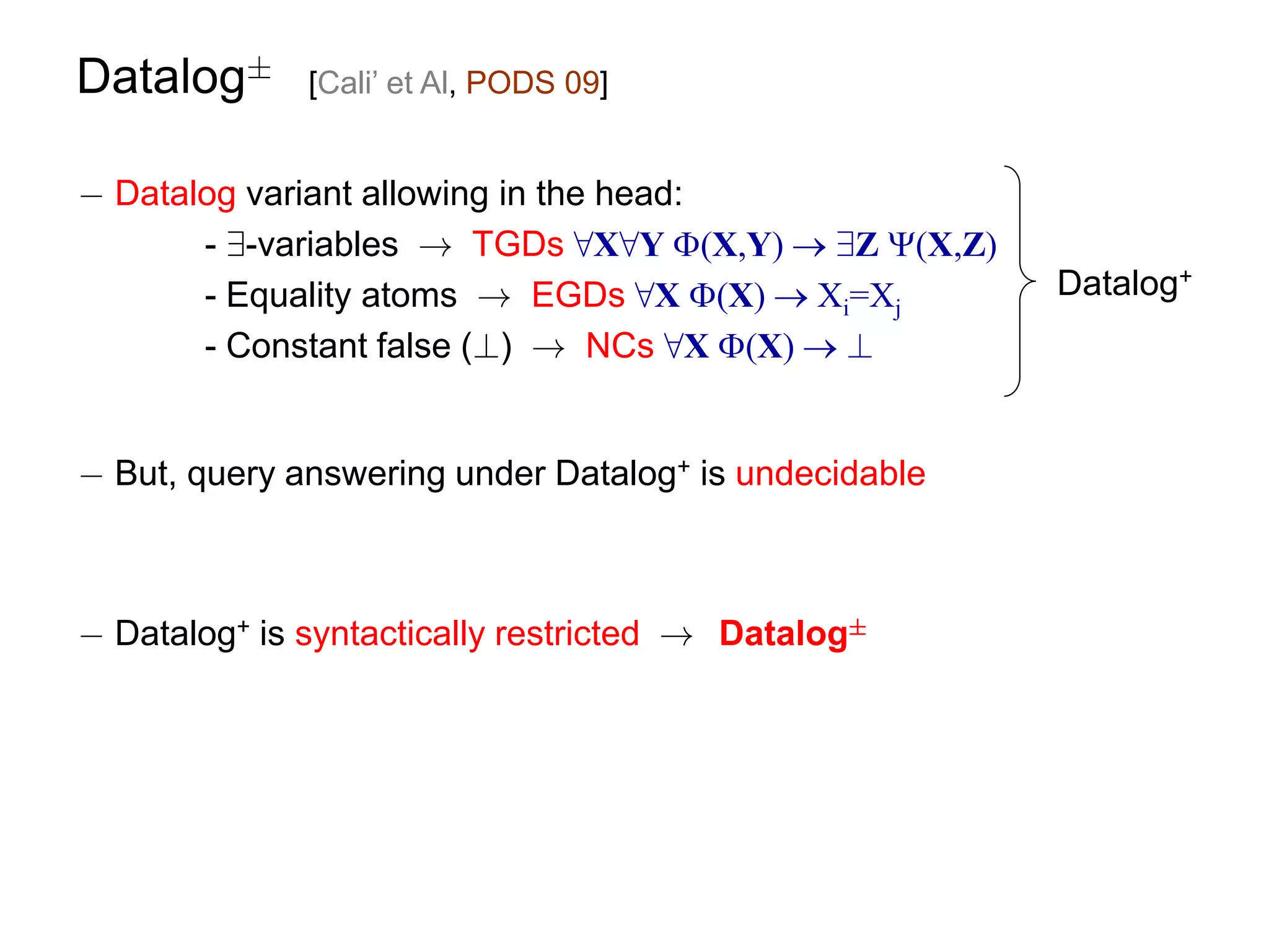 Datalog§      [Cali’ et Al, PODS 09]


¡ Datalog variant allowing in the head:
       - 9-variables ! TGDs 8X8Y (X,Y)  9Z (X,Z)
       - Equality atoms ! EGDs 8X (X)  Xi=Xj         Datalog+
       - Constant false (?) ! NCs 8X (X)  ?


¡ But, query answering under Datalog+ is undecidable



¡ Datalog+ is syntactically restricted ! Datalog§
 