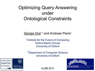Optimizing Query Answering
           under
  Ontological Constraints


  Giorgio Orsi1,2 and Andreas Pieris2
   1
       Institute for the Future of Computing
               Oxford Martin School
                University of Oxford
       2
           Department of Computer Science
                University of Oxford



                    VLDB 2011
 