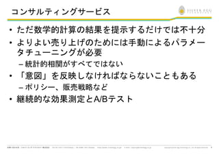 コンサルティングサービス

• ただ数学的計算の結果を提示するだけでは不十分
• よりよい売り上げのためには手動によるパラメー
  タチューニングが必要
 – 統計的相関がすべてではない
• 「意図」を反映しなければならないこともある
 – ポリシー、販売戦略など
• 継続的な効果測定とA/Bテスト




                           9
 