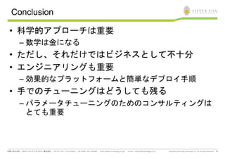 Conclusion

• 科学的アプローチは重要
 – 数学は金になる
• ただし、それだけではビジネスとして不十分
• エンジニアリングも重要
 – 効果的なプラットフォームと簡単なデプロイ手順
• 手でのチューニングはどうしても残る
 – パラメータチューニングのためのコンサルティングは
   とても重要



                              18
 