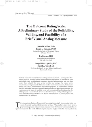 JBT 2(2) pp. 91-100   2/3/04    10:51 AM     Page 91




            Journal of Brief Therapy
                                                                    Volume 2, Number 2 • Spring/Summer 2003




                     The Outcome Rating Scale:
                A Preliminary Study of the Reliability,
                     Validity, and Feasibility of a
                    Brief Visual Analog Measure

                                                Scott D. Miller, PhD
                                               Barry L. Duncan, PsyD
                                          Institute for the Study of Therapeutic Change
                                                          Chicago, Illinois

                                                    Jeb Brown, PhD
                                                 Center for Clinical Informatics
                                                      Salt Lake City, Utah

                                             Jacqueline A. Sparks, PhD
                                                David A. Claud, MS
                                     The Center for Family Services of Palm Beach County
                                                     Palm Beach, Florida




                 Industry-wide, there is a trend toward making outcome evaluation a routine part of ther-
                 apeutic services. Although various multidimensional assessments of outcome are valid
                 and reliable, their methodological complexity, length of administration, and cost often
                 render them infeasible for many service providers and settings. The present article
                 describes the development and validation of an ultra-brief outcome measure, the Outcome
                 Rating Scale (ORS). The instrument’s psychometric properties are examined and reported
                 for both clinical and nonclinical samples. Based on experience with the instrument at the
                 various sites in the study, the feasibility of the scale is considered. Results indicate that the
                 ORS represents a balanced trade-off between the reliability and validity of the longer meas-
                 ures, and the feasibility of this brief scale. Results and implications for clinical practice and
                 future research are discussed.




            T
                   he systematic evaluation of outcome is becoming increasingly more routine in the pro-
                   vision of mental health and therapeutic services. Policy makers, third-party payers,
                   government agencies, and consumers are concerned that limited health care dollars be
            spent on treatments that work. While therapists may feel singled out in this process, observers



                                       © 2003 Springer Publishing Company                                            91
 