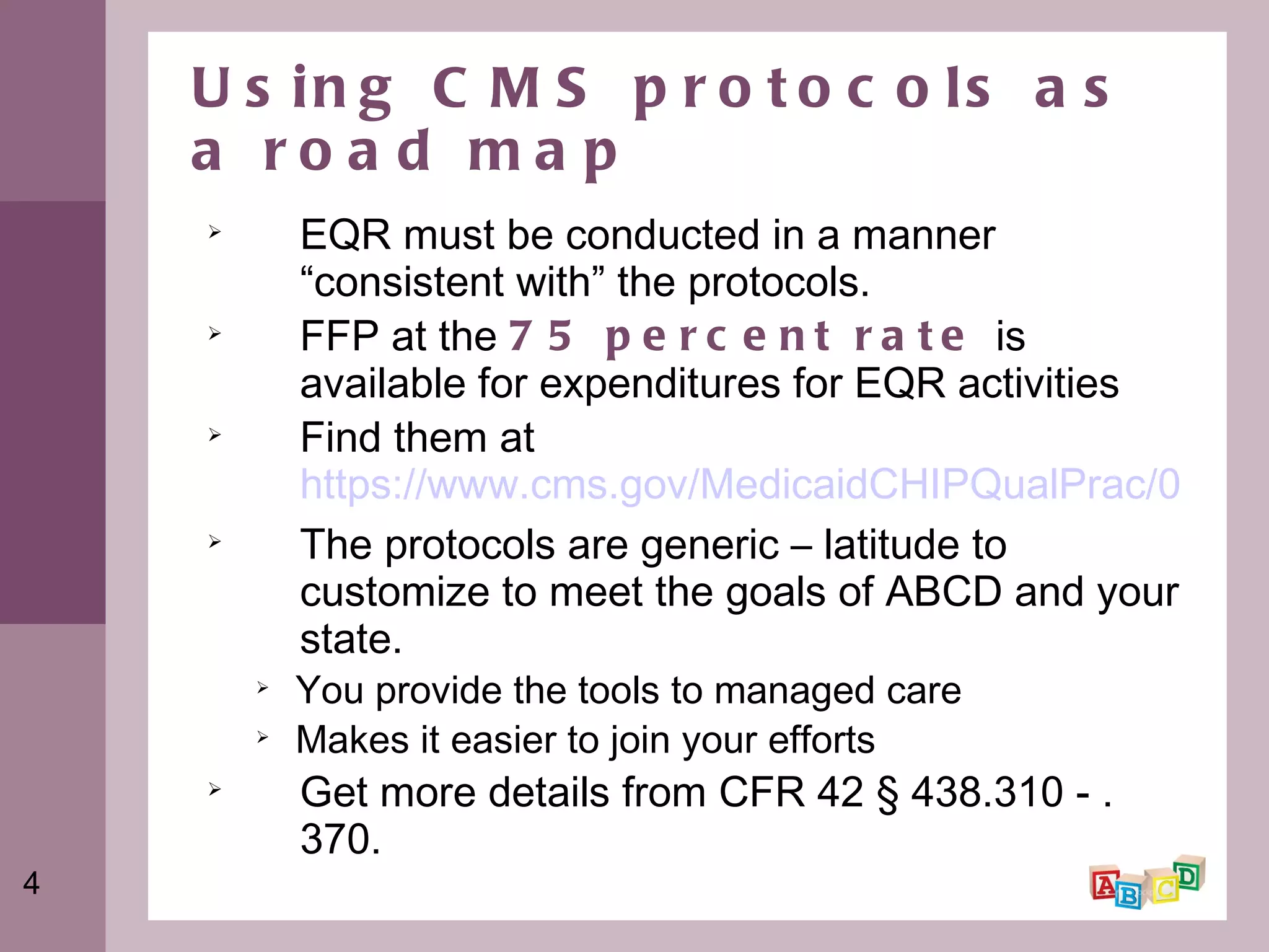 Using CMS protocols as a road map EQR must be conducted in a manner “consistent with” the protocols. FFP at the  75 percent rate  is available for expenditures for EQR activities Find them at  https://www.cms.gov/MedicaidCHIPQualPrac/07_Tools_Tips_and_Protocols.asp The protocols are generic – latitude to customize to meet the goals of ABCD and your state. You provide the tools to managed care Makes it easier to join your efforts Get more details from CFR 42 § 438.310 - .370. 