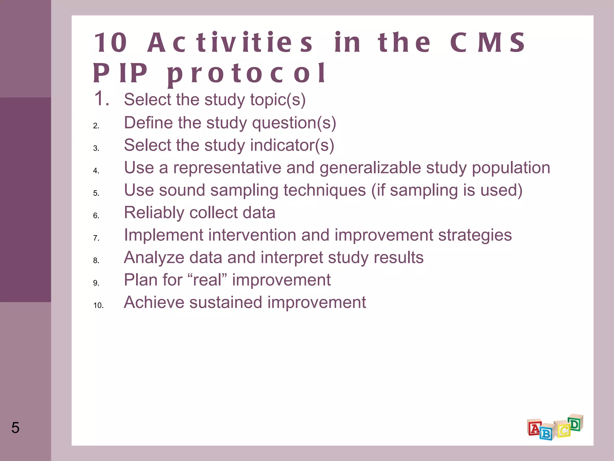 10 Activities in the CMS PIP protocol 1.  Select the study topic(s)  Define the study question(s)  Select the study indicator(s)  Use a representative and generalizable study population Use sound sampling techniques (if sampling is used) Reliably collect data Implement intervention and improvement strategies Analyze data and interpret study results Plan for “real” improvement Achieve sustained improvement  