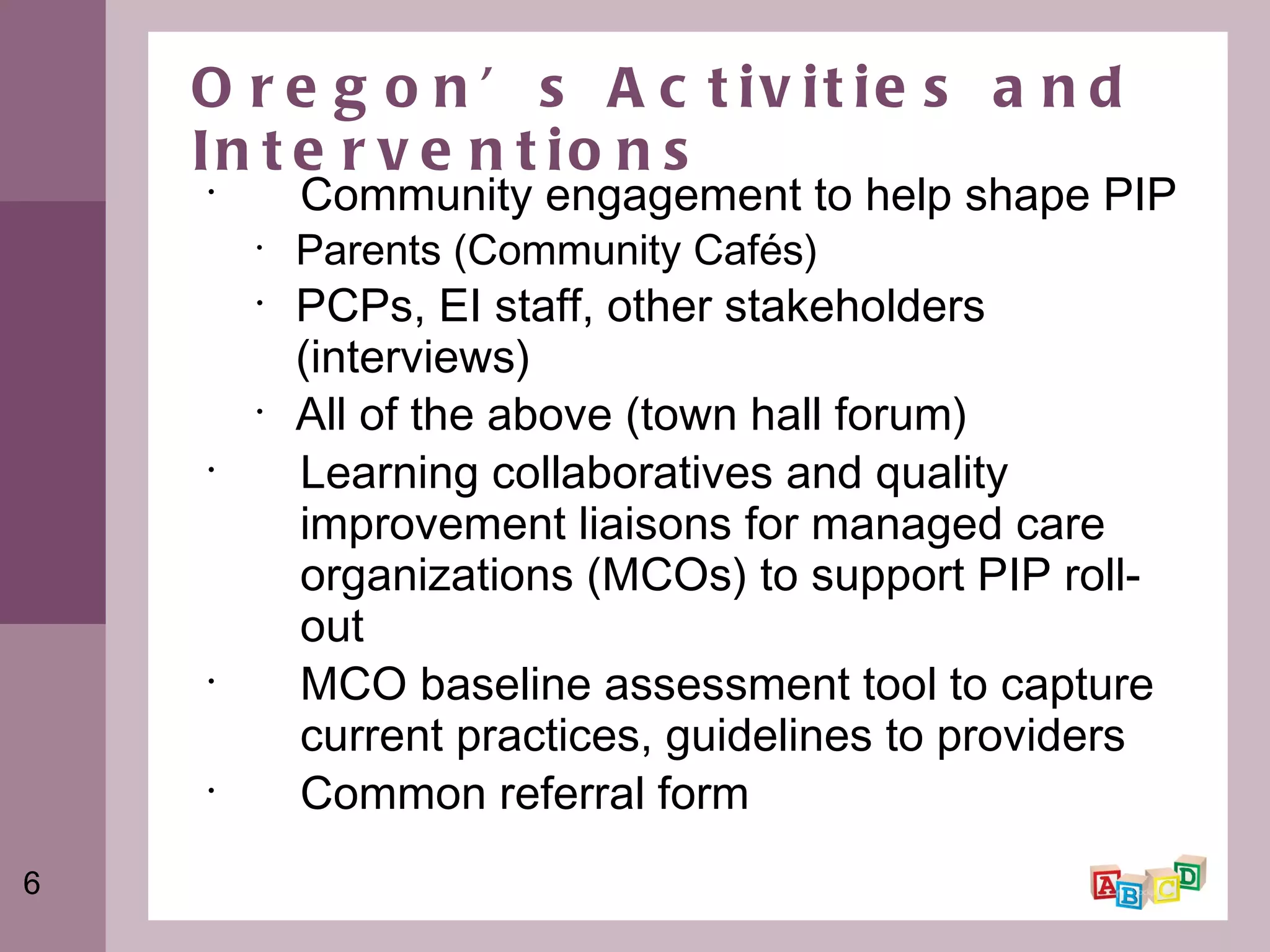 Oregon’s Activities and Interventions Community engagement to help shape PIP Parents (Community Cafés) PCPs, EI staff, other stakeholders (interviews) All of the above (town hall forum) Learning collaboratives and quality improvement liaisons for managed care organizations (MCOs) to support PIP roll-out MCO baseline assessment tool to capture current practices, guidelines to providers Common referral form 