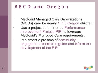 ABCD and Oregon Medicaid Managed Care Organizations (MCOs) care for nearly  1 in 3 Oregon  children. Use a project that mirrors a  Performance Improvement Project (PIP)  to leverage Medicaid’s Managed Care requirements. Implement a process of  community engagement in order to guide and inform the development of the PIP . 