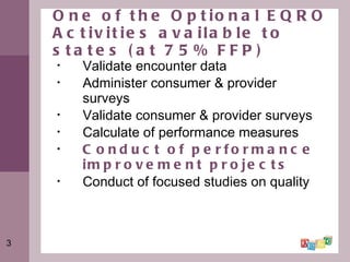 One of the Optional EQRO Activities available to states (at 75% FFP) Validate encounter data Administer consumer & provider surveys Validate consumer & provider surveys Calculate of performance measures Conduct of performance improvement projects Conduct of focused studies on quality 