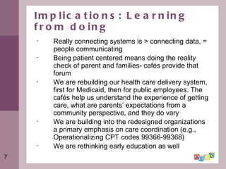 Implications: Learning from doing Really connecting systems is > connecting data, = people communicating Being patient centered means doing the reality check of parent and families- cafés provide that forum  We are rebuilding our health care delivery system, first for Medicaid, then for public employees. The cafés help us understand the experience of getting care, what are parents’ expectations from a community perspective, and they do vary We are building into the redesigned organizations a primary emphasis on care coordination (e.g., Operationalizing CPT codes 99366-99368)  We are rethinking early education as well  