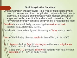 Oral Rehydration Solutions
Oral rehydration therapy (ORT) is a type of fluid replacement
used to prevent and treat dehydration, especially that due to
diarrhea. It involves drinking water with modest amounts of
sugar and salts, specifically sodium and potassium. Oral
rehydration therapy can also be given by a nasogastric tube.
Diarrhea is a normal body response against noxious or toxic
substance e.g., Rotavirus, E. coli.
Diarrhea is characterized by an ↑ frequency of loose watery stools.
Loss of fluid during diarrhea results in loss of Na+, K+ & HCO3 -.
1. Replace the lost fluid & electrolytes with an oral rehydration
solution to avoid dehydration.
2. These are OTC products effective in patients with mild volume
depletion of 5 – 10% of body weight.
 