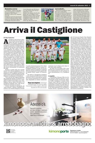 venerdì 20 settembre 2013 - 3
Dopo una stagione comunque
soddisfacente, un avvio in salita.
Ora scende al Moccagatta, affamata
di punti, in cerca di riscatto
I precedenti...
__Alessandria-Castiglione: i prece-
denti e gli ex della partita
Solo due precedenti tra Alessandria
e Castiglione, entrambe nella scor-
sa stagione. All’andata (nella foto), il
27 Ottobre al Moccagatta, rosso-blu
corsari con la rete al 73’ dell’ora gri-
gio di Fausto Ferrari. Nel girone di ri-
torno, il 10 Marzo, pareggio a reti in-
violate. Numerosi gli ex della gara:
oltre al neo-grigio Ferrari, 29 pre-
senze e 17 gol, nelle file lombarde
troviamo Simone Patacchiola, ad A-
lessandria dal gennaio 2012 (4 pre-
senze), Giacomo Chiazzolino, 6 pre-
senze nel campionato 2009/2010,
Davide Rossi, 7 reti in 26 presenze
nella stagione 2012/2013 e Giaco-
mo Gambaretti, 29 presenze, 1 gol.
Domenica scorsa
__Castiglione - Bellaria Igea Mari-
na 1-1 (1-1) giocata al Lusettidi
Castiglione delle Stiviere
Marcatori: Izzillo al 30', Chiazzoli-
no al 44'.
Castiglione (4-4-2) Iali; Dal Compa-
re (dal 50 Cafferata) Ruffini Patac-
chiola Pini; Gambaretti Vignali (dal
70 Mangili) Chiazzolino Sevieri;
Curcio Maccabiti (dal 80 Munari-
ni) a disp. Bonato Zara Paruzza
D.Rossi All. L.Ciulli
Bellaria I.M.: Caroppo Del Pivo Be-
ghetto (dal 75 D'Angelo); Perini
Sabatucci Oliveira; Pisanu (dal 58
Capograsso) Arzamendia (dal 63
Evangelisti) Fioretti Izzillo Kyere-
mateng. All. A.Pepe
Arbitro sig. Marinelli di Tivoli
Arriva il Castiglione
di Tino Pastorino
A
Castiglione delle Stiviere (Man-
tova) le prime tracce di calcio ri-
salgono agli anni 20 (1924) ma
solo con squadre impegnate in
tornei locali. Nel primo dopoguerra, l'U.S.
Castiglione partecipa al campionato pro-
vinciale mantovano ma la prima ufficiale
affiliazione alla FIGC risale al 1971 con
l'A.C. Castiglione che disputa e vince il
campionato di Seconda Categoria. Dopo
anni di saliscendi, tra Promozione e Pri-
ma Categoria, nel 1984-85 il salto in In-
terregionale, esperienza che dura per 3
anni. Poi il ritorno in Eccellenza, ma in
Emilia Romagna fino al 94-95; ottenuta
la promozione si torna all'iscrizione in
Lombardia ma nel 97-98 nuovo tonfo in
Promozione e nel 1999-2000 addirittura
in Prima Categoria, subito vinta con la de-
nominazione di F.C. Castiglione e doppio
salto all'Eccellenza nella stagione 2002-
03, dove la società rimane per 5 anni fino
alla nuova retrocessione in Promozione
del 2008.
Proprio in quella estate due squadre
minori, l'U.S. Savoia Castiglione e la G.S.
Azzurra di Castel Goffredo decidono di
fondersi in U.S. Castiglione Savoia acqui-
sendo il titolo sportivo del Marmirolo per
disputare il campionato di Eccellenza.
I due club per due stagioni disputano
due campionati distinti: Eccellenza il Ca-
stiglione Savoia, Promozione il F.C. Casti-
glione. Il 2010 è l'anno della svolta: il Ca-
stiglione Savoia, quarto del girone C di
Eccellenza lombarda vince i play off na-
zionali ed è promosso in serie D.
L'estate successiva la Sterilgarda, già
main sponsor, rafforza l'impegno eco-
nomico e con l'attuale dirigenza si decide
il cambio di denominazione il F.C. Steril-
garda Castiglione mentre lo storico F.C.
Castiglione salvatosi ai play out di Pro-
mozione decide di trasferirsi a Calcinato
(Brescia) acquisendo il titolo sportivo del-
la squadra locale, sempre in Promozio-
ne.
Nel 2010-11 lo Sterilgarda Castiglione
è nono nel girone B della serie D e l'anno
successivo vince lo stesso girone ottenen-
do la storica promozione tra i professio-
nisti, disputando un attimo campionato
conclusosi con il settimo posto dopo es-
sere stato anche capolista.
Da citare che nel giugno 2012, come
previsto per le società di Lega Pro, c'è sta-
ta la trasformazione in srl e pertanto la
nuova denominazione è F.C. Castiglione
srl.
La squadra
Il Presidente è Rossano Zilia con An-
drea Bottazzi Direttore Sportivo, ex cen-
trocampista di Spal, Fiorenzuola, Mode-
na e Leffe. L'allenatore è Lorenzo Ciulli,
romano, classe 1962 al secondo anno di
conduzione tecnica dopo le esperienze di
Carpenedolo e Casale. Si avvale della col-
laborazione di Ivan Rizzardi, responsabi-
le del settore giovanile che ricordiamo a
Tortona (85-87) e soprattutto con le ma-
glie di Cremonese Napoli e Bari. Rispetto
alla passata stagione sono solo 6 i gioca-
tori rimasti per una rosa assortita ma pro-
fondamente rivoluzionata. Tra i pali con-
fermato Matteo Iali (92) per il quarto an-
no a difendere la porta biancorossa; il se-
condo è Francesco Bonato(93) dal Vene-
zia ma già visto con la Sambonifacese. In
difesa confermati il centrale Ruffini (87)
anche per lui quarta stagione a Castiglio-
ne e l'esterno sinistro Pini (86), secondo
anno, ex Lumezzane. I nuovi sono il cen-
trale Simone Patacchiola (91) dal Porto-
gruaro, 4 presenze con i grigi nel 2012;
Giacomo Gambaretti (92), 29 presenze 1
gol ad Alessandria; Federico Dal Compa-
re (94) dal Treviso, ex Milan Primavera;
Daniele Tonetto (94) dalla Sacilese (D);
Gabriele Treccani (95) dal settore giova-
nile. Le conferme a centrocampo riguar-
dano Giacomo Chiazzolino (86) al terzo
anno, 6 presenze con i grigi nel 2009-10;
Enrico Mangili (93) anche per lui seconda
stagione; i nuovi sono il mediano Paolo
Vignali (89) 32 presenze per la promozio-
ne della Pro Patria; Mario Colonetti (91)
esterno di destra ex Mantova; Filippo Ca-
sagrande (92) dal San Donà (D) ex Vene-
zia; Davide Paruzza (94) dalla Primavera
del Chievo; Gianluca Cafferata (94) dalla
Primavera della Sampdoria; Federico Si-
vieri (91) dal Lumezzane ma visto a Fano
da gennaio; Riccardo Azzali dal settore
giovanile. In attacco è rimasto Luca Mac-
cabiti (91) 5 reti la scorsa stagione; da Ca-
sale è arrivato Alessio Curcio (90) 69 pre-
senze e 14 gol con i nerostellati; l'altro ex
Davide Rossi (92) in prestito dalla Cremo-
nese con 26 presenze e 7 reti in grigio;
Luca Munarini (93) 10 gol in serie D con il
Montebelluna e Federico Cardella (94)
dal Pomezia (Eccellenza).
Esposizione e vendita:
Spalto Gamondio, 27 - 15121 Alessandria
Tel. 0131.443445 - www.kimonoporte.it
kimonoceramiche  arredobagno
Pavimenti in ceramica
per interni ed esterni, rivestimenti,
sanitari, rubinetterie ed accessori,
box e piatti doccia,
bagno turco e cromoterapia.
Adesso c’è.
Inquadra il QR code
con il tuo smartphone
o con il tablet ed accedi
immediatamente
alla pagina del sito
dedicata a questi prodotti.
 