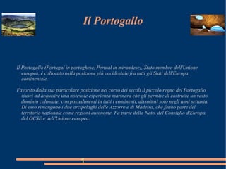 Il Portogallo
Il Portogallo (Portugal in portoghese, Pertual in mirandese), Stato membro dell'Unione
europea, è collocato nella posizione più occidentale fra tutti gli Stati dell'Europa
continentale.
Favorito dalla sua particolare posizione nel corso dei secoli il piccolo regno del Portogallo
riuscì ad acquisire una notevole esperienza marinara che gli permise di costruire un vasto
dominio coloniale, con possedimenti in tutti i continenti, dissoltosi solo negli anni settanta.
Di esso rimangono i due arcipelaghi delle Azzorre e di Madeira, che fanno parte del
territorio nazionale come regioni autonome. Fa parte della Nato, del Consiglio d'Europa,
del OCSE e dell'Unione europea.
1
 