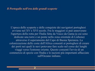 3
Il Portogallo nell'era delle grandi scoperte
L'epoca delle scoperte e delle conquiste dei navigatori portoghesi
avviene nel XV e XVI secolo. Fra le maggiori si può annoverare
l'apertura della rotta per l'India fatta da Vasco da Gama (a cui sono
dedicate una torre e un ponte nella zona orientale di Lisbona)
attraverso il superamento del Capo di Buona Speranza. La
colonizzazione delle coste dell'Africa consentì ai portoghesi di creare
dei porti nei quali le navi potevano fare scalo nel corso dei lunghi
viaggi verso l'estremo oriente. Questo consentì l'avvio di un
commercio di spezie con l'India e le nazioni più importanti affacciate
sull'Oceano indiano.
 