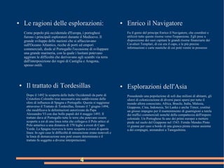 4
● Le ragioni delle esplorazioni:
Come popolo più occidentale d'Europa, i portoghesi
furono i principali esploratori durante il Medioevo. Il
grande sviluppo delle nazioni che si affacciavano
sull'Oceano Atlantico, ricche di porti ed empori
commerciali, diede al Portogallo l'occasione di sviluppare
una grande marineria, con la quale i lusitani potevano
aggirare le difficoltà che derivavano agli scambi via terra
dall'interposizione dei regni di Castiglia e Aragona,
spesso ostili.
● Enrico il Navigatore
Fu il genio del principe Enrico il Navigatore, che coordinò e
utilizzò tutte queste risorse verso l'espansione. Egli pose a
disposizione dei suoi capitani le grandi risorse finanziarie dei
Cavalieri Templari, di cui era il capo, e le più precise
informazioni e carte nautiche di cui poté venire in possesso
● Esplorazioni dell'Asia
Possedendo una popolazione di soli due milioni di abitanti, gli
sforzi di colonizzazione di diversi paesi sparsi per tutto il
mondo allora conosciuto, Africa, Brasile, India, Malesia,
Giappone, Cina, Indonesia, Sri Lanka e anche Timor, costituì
un grosso impegno per il mantenimento di guarnigioni a tutela
dei traffici commerciali nonché della compattezza dell'impero
coloniale. Un Portoghese fu uno dei primi europei a mettere
piede sul suolo del Giappone nel 1543: Fernão Mendes Pinto
vi giunse per caso a bordo di una giunca pirata cinese assieme
a dei compagni, arenandosi a Tanegashima.
● Il trattato di Tordesillas
Dopo il 1492 la scoperta delle Indie Occidentali da parte di
Cristoforo Colombo rese necessaria una suddivisione delle
sfere di influenza di Spagna e Portogallo. Questa si raggiunse
attraverso il Trattato di Tordesillas, firmato il 7 giugno 1494,
che modificava le delimitazioni autorizzate da Papa
Alessandro VI con due bolle papali del 4 maggio 1493. Il
trattato dava al Portogallo tutte le terre che potevano essere
scoperte a est di una linea retta che collegava il Polo artico al
Polo antartico a una distanza di 370 leghe a ovest di Capo
Verde. La Spagna riceveva le terre scoperte a ovest di questa
linea: In ogni caso le difficoltà di misurazione erano notevoli e
la linea di demarcazione non poté essere determinata e il
trattato fu soggetto a diverse interpretazioni.
 