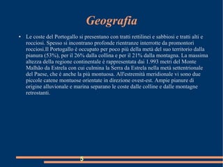 Geografia
● Le coste del Portogallo si presentano con tratti rettilinei e sabbiosi e tratti alti e
rocciosi. Spesso si incontrano profonde rientranze interrotte da promontori
rocciosi.Il Portogallo è occupato per poco più della metà del suo territorio dalla
pianura (53%), per il 26% dalla collina e per il 21% dalla montagna. La massima
altezza della regione continentale è rappresentata dai 1.993 metri del Monte
Malhão da Estrela con cui culmina la Serra da Estrela nella metà settentrionale
del Paese, che è anche la più montuosa. All'estremità meridionale vi sono due
piccole catene montuose orientate in direzione ovest-est. Ampie pianure di
origine alluvionale e marina separano le coste dalle colline e dalle montagne
retrostanti.
5
 