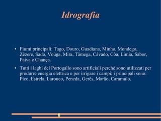 Idrografia
● Fiumi principali: Tago, Douro, Guadiana, Minho, Mondego,
Zêzere, Sado, Vouga, Mira, Tâmega, Cávado, Côa, Limia, Sabor,
Paiva e Chança.
● Tutti i laghi del Portogallo sono artificiali perché sono utilizzati per
produrre energia elettrica e per irrigare i campi; i principali sono:
Pico, Estrela, Larouco, Peneda, Gerês, Marão, Caramulo.
6
 