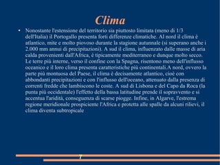 Clima
● Nonostante l'estensione del territorio sia piuttosto limitata (meno di 1/3
dell'Italia) il Portogallo presenta forti differenze climatiche. Al nord il clima è
atlantico, mite e molto piovoso durante la stagione autunnale (si superano anche i
2.000 mm annui di precipitazioni). A sud il clima, influenzato dalle masse di aria
calda provenienti dall'Africa, è tipicamente mediterraneo e dunque molto secco.
Le terre più interne, verso il confine con la Spagna, risentono meno dell'influsso
oceanico e il loro clima presenta caratteristiche più continentali.A nord, ovvero la
parte più montuosa del Paese, il clima è decisamente atlantico, cioè con
abbondanti precipitazioni e con l'influsso dell'oceano, attenuato dalla presenza di
correnti fredde che lambiscono le coste. A sud di Lisbona e del Capo da Roca (la
punta più occidentale) l'effetto della bassa latitudine prende il sopravvento e si
accentua l'aridità, conseguenza di scarse piogge. Infine, in Algarve, l'estrema
regione meridionale prospiciente l'Africa e protetta alle spalle da alcuni rilievi, il
clima diventa subtropicale
7
 