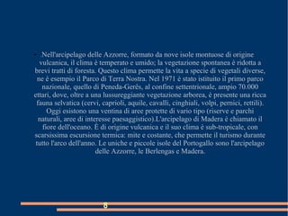 8
●
.Nell'arcipelago delle Azzorre, formato da nove isole montuose di origine
vulcanica, il clima è temperato e umido; la vegetazione spontanea è ridotta a
brevi tratti di foresta. Questo clima permette la vita a specie di vegetali diverse,
ne è esempio il Parco di Terra Nostra. Nel 1971 è stato istituito il primo parco
nazionale, quello di Peneda-Gerês, al confine settentrionale, ampio 70.000
ettari, dove, oltre a una lussureggiante vegetazione arborea, è presente una ricca
fauna selvatica (cervi, caprioli, aquile, cavalli, cinghiali, volpi, pernici, rettili).
Oggi esistono una ventina di aree protette di vario tipo (riserve e parchi
naturali, aree di interesse paesaggistico).L'arcipelago di Madera è chiamato il
fiore dell'oceano. È di origine vulcanica e il suo clima è sub-tropicale, con
scarsissima escursione termica: mite e costante, che permette il turismo durante
tutto l'arco dell'anno. Le uniche e piccole isole del Portogallo sono l'arcipelago
delle Azzorre, le Berlengas e Madera.
 