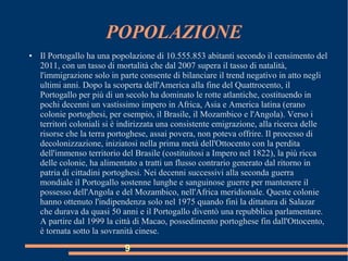 POPOLAZIONE
● Il Portogallo ha una popolazione di 10.555.853 abitanti secondo il censimento del
2011, con un tasso di mortalità che dal 2007 supera il tasso di natalità,
l'immigrazione solo in parte consente di bilanciare il trend negativo in atto negli
ultimi anni. Dopo la scoperta dell'America alla fine del Quattrocento, il
Portogallo per più di un secolo ha dominato le rotte atlantiche, costituendo in
pochi decenni un vastissimo impero in Africa, Asia e America latina (erano
colonie portoghesi, per esempio, il Brasile, il Mozambico e l'Angola). Verso i
territori coloniali si è indirizzata una consistente emigrazione, alla ricerca delle
risorse che la terra portoghese, assai povera, non poteva offrire. Il processo di
decolonizzazione, iniziatosi nella prima metà dell'Ottocento con la perdita
dell'immenso territorio del Brasile (costituitosi a Impero nel 1822), la più ricca
delle colonie, ha alimentato a tratti un flusso contrario generato dal ritorno in
patria di cittadini portoghesi. Nei decenni successivi alla seconda guerra
mondiale il Portogallo sostenne lunghe e sanguinose guerre per mantenere il
possesso dell'Angola e del Mozambico, nell'Africa meridionale. Queste colonie
hanno ottenuto l'indipendenza solo nel 1975 quando finì la dittatura di Salazar
che durava da quasi 50 anni e il Portogallo diventò una repubblica parlamentare.
A partire dal 1999 la città di Macao, possedimento portoghese fin dall'Ottocento,
è tornata sotto la sovranità cinese.
9
 