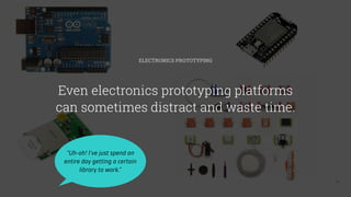 13
ELECTRONICS PROTOTYPING
Even electronics prototyping platforms
can sometimes distract and waste time.
“Uh-oh! I’ve just spend an
entire day getting a certain
library to work.”
 