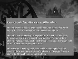 Innovations in Story Development/Narrative:Innovations in Story Development/Narrative:
The film examines the life of Charles Foster Kane, a character basedThe film examines the life of Charles Foster Kane, a character based
largely on William Randolph Hearst, newspaper magnate.largely on William Randolph Hearst, newspaper magnate.
The film is narrated mostly through the use of flashbacks and flash-The film is narrated mostly through the use of flashbacks and flash-
forwards, an innovative approach to storytelling. The use of theseforwards, an innovative approach to storytelling. The use of these
elements helps us see Kane change from an idealistic and innocent childelements helps us see Kane change from an idealistic and innocent child
into a ruthless, power-hungry old man.into a ruthless, power-hungry old man.
The narration is done by a newsreel reporter seeking to solve theThe narration is done by a newsreel reporter seeking to solve the
mystery of the newspaper magnate's dying word: "Rosebud". Kane’smystery of the newspaper magnate's dying word: "Rosebud". Kane’s
story is told through multiple points of view.story is told through multiple points of view.
 