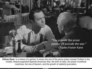 14
Citizen Kane is a history of a period. It covers the rise of the penny press (Joseph Pulitzer is the
model), Hearst-supported Spanish-American War, the birth of radio, the power of political
machines, the rise of fascism, and the growth of celebrity journalism.
“You provide the prose
poems; I’ll provide the war.”
Charles Foster Kane
 