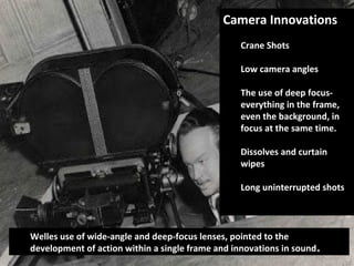 Camera InnovationsCamera Innovations
Crane Shots
Low camera angles
The use of deep focus-
everything in the frame,
even the background, in
focus at the same time.
Dissolves and curtain
wipes
Long uninterrupted shots
Welles use of wide-angle and deep-focus lenses, pointed to the
development of action within a single frame and innovations in sound.
 