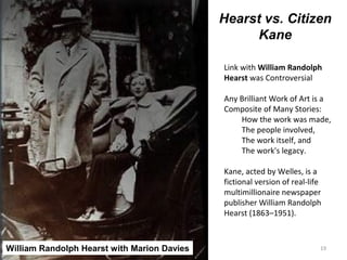 19
Hearst vs. Citizen
Kane
Link with William Randolph
Hearst was Controversial
Any Brilliant Work of Art is a
Composite of Many Stories:
How the work was made,
The people involved,
The work itself, and
The work's legacy.
Kane, acted by Welles, is a
fictional version of real-life
multimillionaire newspaper
publisher William Randolph
Hearst (1863–1951).
William Randolph Hearst with Marion Davies
 