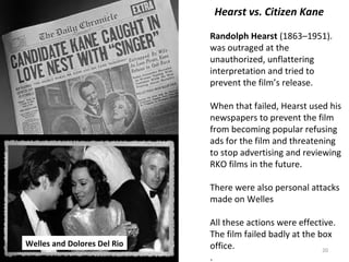 20
Hearst vs. Citizen Kane
Randolph Hearst (1863–1951).
was outraged at the
unauthorized, unflattering
interpretation and tried to
prevent the film’s release.
When that failed, Hearst used his
newspapers to prevent the film
from becoming popular refusing
ads for the film and threatening
to stop advertising and reviewing
RKO films in the future.
There were also personal attacks
made on Welles
All these actions were effective.
The film failed badly at the box
office.
.
Welles and Dolores Del Rio
 
