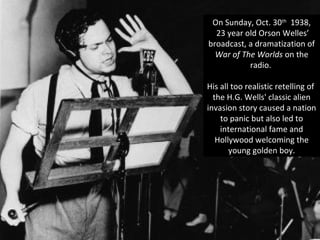 On Sunday, Oct. 30th
1938,
23 year old Orson Welles’
broadcast, a dramatization of
War of The Worlds on the
radio.
His all too realistic retelling of
the H.G. Wells' classic alien
invasion story caused a nation
to panic but also led to
international fame and
Hollywood welcoming the
young golden boy.
 