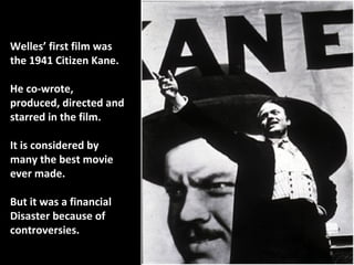 8
Welles’ first film wasWelles’ first film was
the 1941 Citizen Kane.the 1941 Citizen Kane.
He co-wrote,He co-wrote,
produced, directed andproduced, directed and
starred in the film.starred in the film.
It is considered byIt is considered by
many the best moviemany the best movie
ever made.ever made.
But it was a financialBut it was a financial
Disaster because ofDisaster because of
controversies.controversies.
 