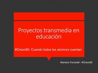 Proyectos transmedia en
educación
Mariana Ferrarelli - #Orson80
#Orson80: Cuando todxs lxs alumnxs cuentan
 