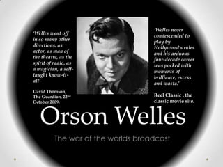 ‘Welles never
‘Welles went off                    condescended to
in so many other                    play by
directions: as                      Hollywood's rules
actor, as man of                    and his arduous
the theatre, as the                 four-decade career
spirit of radio, as                 was pocked with
a magician, a self-                 moments of
taught know-it-                     brilliance, excess
all’                                and waste.’
David Thomson,
The Guardian, 22nd                  Reel Classic , the
October 2009.                       classic movie site.



   Orson Welles
          The war of the worlds broadcast
 