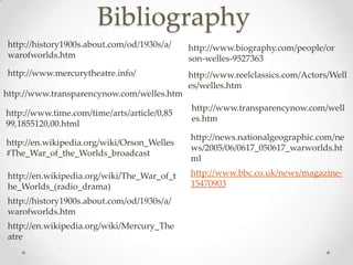 Bibliography
http://history1900s.about.com/od/1930s/a/    http://www.biography.com/people/or
warofworlds.htm                              son-welles-9527363
http://www.mercurytheatre.info/              http://www.reelclassics.com/Actors/Well
                                             es/welles.htm
http://www.transparencynow.com/welles.htm
                                             http://www.transparencynow.com/well
http://www.time.com/time/arts/article/0,85
                                             es.htm
99,1855120,00.html
                                             http://news.nationalgeographic.com/ne
http://en.wikipedia.org/wiki/Orson_Welles
                                             ws/2005/06/0617_050617_warworlds.ht
#The_War_of_the_Worlds_broadcast
                                             ml
http://en.wikipedia.org/wiki/The_War_of_t    http://www.bbc.co.uk/news/magazine-
he_Worlds_(radio_drama)                      15470903
http://history1900s.about.com/od/1930s/a/
warofworlds.htm
http://en.wikipedia.org/wiki/Mercury_The
atre
 