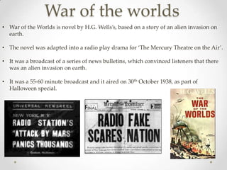 War of the worlds
• War of the Worlds is novel by H.G. Wells’s, based on a story of an alien invasion on
  earth.

• The novel was adapted into a radio play drama for ‘The Mercury Theatre on the Air’.

• It was a broadcast of a series of news bulletins, which convinced listeners that there
  was an alien invasion on earth.

• It was a 55-60 minute broadcast and it aired on 30th October 1938, as part of
  Halloween special.
 