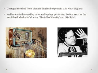 • Changed the time from Victoria England to present day New England.

• Welles was influenced by other radio plays performed before, such as the
  ‘Archibald MacLeish’ dramas ‘The fall of the city’ and ‘Air Raid’.
 