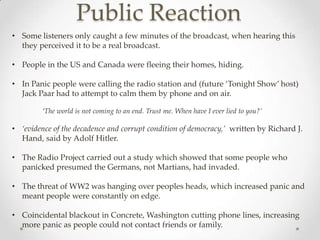 Public Reaction
• Some listeners only caught a few minutes of the broadcast, when hearing this
  they perceived it to be a real broadcast.

• People in the US and Canada were fleeing their homes, hiding.

• In Panic people were calling the radio station and (future ‘Tonight Show’ host)
  Jack Paar had to attempt to calm them by phone and on air.

         ‘The world is not coming to an end. Trust me. When have I ever lied to you?’

• ‘evidence of the decadence and corrupt condition of democracy,’ written by Richard J.
  Hand, said by Adolf Hitler.

• The Radio Project carried out a study which showed that some people who
  panicked presumed the Germans, not Martians, had invaded.

• The threat of WW2 was hanging over peoples heads, which increased panic and
  meant people were constantly on edge.

• Coincidental blackout in Concrete, Washington cutting phone lines, increasing
  more panic as people could not contact friends or family.
 
