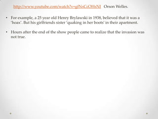 http://www.youtube.com/watch?v=gfNsCcOHsNI Orson Welles.

• For example, a 25 year old Henry Brylawski in 1938, believed that it was a
  ‘hoax’. But his girlfriends sister ‘quaking in her boots’ in their apartment.

• Hours after the end of the show people came to realize that the invasion was
  not true.
 