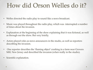 How did Orson Welles do it?
• Welles directed the radio play to sound like a news broadcast.

• Music was played throughout the radio play, which was interrupted a number
  of times about the invasion.

• Explanation at the beginning of the show explaining that it was fictional, as well
  as through out the show. But very briefly.

• Actors played roles as news announcers in the studio, as well as reporters
  describing the invasion.

•   One reporter describes the ‘flaming object’ crashing in a farm near Grovers
    Mill, New Jersey and described the invasion (when really in the studio).

• Scientific explanation.
 