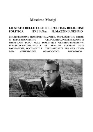 Massimo Morigi
LO STATO DELLE COSE DELL’ULTIMA RELIGIONE
POLITICA ITALIANA: IL MAZZINIANESIMO
UNA RIFLESSIONE TRANSPOLITICA PER IL SUO LEGITTIMO EREDE:
IL REPUBBLICANESIMO GEOPOLITICO. PRESENTAZIONE DI
TRENT’ANNI DOPO ALLA DIALETTICA OLISTICO-ESPRESSIVA-
STRATEGICA-CONFLITTUALE DE ARNALDO GUERRINI. NOTE
BIOGRAFICHE, DOCUMENTI E TESTIMONIANZE PER UNA STORIA
DELL’ ANTIFASCISMO DEMOCRATICO ROMAGNOLO
 