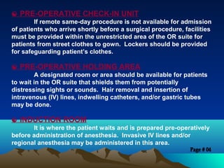  PRE-OPERATIVE CHECK-IN UNIT
If remote same-day procedure is not available for admission
of patients who arrive shortly before a surgical procedure, facilities
must be provided within the unrestricted area of the OR suite for
patients from street clothes to gown. Lockers should be provided
for safeguarding patient’s clothes.
 PRE-OPERATIVE HOLDING AREA
A designated room or area should be available for patients
to wait in the OR suite that shields them from potentially
distressing sights or sounds. Hair removal and insertion of
intravenous (IV) lines, indwelling catheters, and/or gastric tubes
may be done.
 INDUCTION ROOM
It is where the patient waits and is prepared pre-operatively
before administration of anesthesia. Invasive IV lines and/or
regional anesthesia may be administered in this area.
 