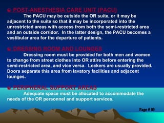  POST-ANESTHESIA CARE UNIT (PACU)
The PACU may be outside the OR suite, or it may be
adjacent to the suite so that it may be incorporated into the
unrestricted areas with access from both the semi-restricted area
and an outside corridor. In the latter design, the PACU becomes a
vestibular area for the departure of patients.
 DRESSING ROOM AND LOUNGES
Dressing room must be provided for both men and women
to change from street clothes into OR attire before entering the
semi-restricted area, and vice versa. Lockers are usually provided.
Doors separate this area from lavatory facilities and adjacent
lounges.
 PERIPHERAL SUPPORT AREAS
Adequate space must be allocated to accommodate the
needs of the OR personnel and support services.
 