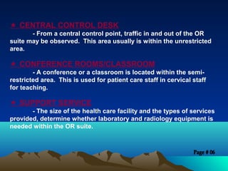  CENTRAL CONTROL DESK
- From a central control point, traffic in and out of the OR
suite may be observed. This area usually is within the unrestricted
area.
 CONFERENCE ROOMS/CLASSROOM
- A conference or a classroom is located within the semi-
restricted area. This is used for patient care staff in cervical staff
for teaching.
 SUPPORT SERVICE
- The size of the health care facility and the types of services
provided, determine whether laboratory and radiology equipment is
needed within the OR suite.
 
