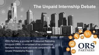The Unpaid Internship Debate 
ABOUT 
US 
ORS Partners, a provider of Outsourced Recruiting 
Solutions (ORS), is comprised of top professional 
recruiters hired to build and scale companies in the 
Greater Philadelphia Region. 
1 
 