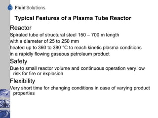 Attributes of Plasma Tube Plant
 Simple and robust equipment to process petroleum products
 Compliance with stringent environmental requirements
 Flexible construction to cope with various feed stocks
 No pollution of air, water or soil
 No governing control by computer necessary
 Suitable for petroleum products with true boiling point > 650 °F (340 °C)
 Removal of all hetero elements (S, Cl) and unwanted compounds (PAH)
 Sharp cut into gas oil, spindle oil and solvent neutral grades
 Economic advantages:
  - Lower investment by elaborated construction
  - Reduced operating costs by small number of employees
  - Less maintenance costs by minimizing wear and corrosion
 
